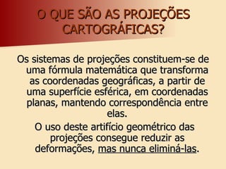 O QUE SÃO AS PROJEÇÕES CARTOGRÁFICAS? Os sistemas de projeções constituem-se de uma fórmula matemática que transforma as coordenadas geográficas, a partir de uma superfície esférica, em coordenadas planas, mantendo correspondência entre elas. O uso deste artifício geométrico das projeções consegue reduzir as deformações,  mas nunca eliminá-las . 