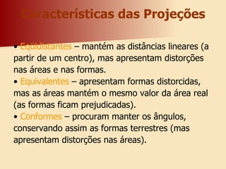 Características das Projeções •  Eqüidistantes  – mantém as distâncias lineares (a partir de um centro), mas apresentam distorções nas áreas e nas formas. •  Equivalentes  – apresentam formas distorcidas, mas as áreas mantém o mesmo valor da área real (as formas ficam prejudicadas). •  Conformes  – procuram manter os ângulos, conservando assim as formas terrestres (mas apresentam distorções nas áreas). 