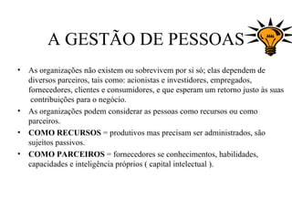 A GESTÃO DE PESSOAS
•   As organizações não existem ou sobrevivem por si só; elas dependem de
    diversos parceiros, tais como: acionistas e investidores, empregados,
    fornecedores, clientes e consumidores, e que esperam um retorno justo às suas
     contribuições para o negócio.
•   As organizações podem considerar as pessoas como recursos ou como
    parceiros.
•   COMO RECURSOS = produtivos mas precisam ser administrados, são
    sujeitos passivos.
•   COMO PARCEIROS = fornecedores se conhecimentos, habilidades,
    capacidades e inteligência próprios ( capital intelectual ).
 