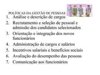 POLÍTICAS DA GESTÃO DE PESSOAS
1. Análise e descrição de cargos
2. Recrutamento e seleção de pessoal e
   admissão dos candidatos selecionados
3. Orientação e integração dos novos
   funcionários
4. Administração de cargos e salários
5. Incentivos salariais e benefícios sociais
6. Avaliação do desempenho das pessoas
7. Comunicação aos funcionários
 