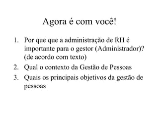 Agora é com você!
1. Por que que a administração de RH é
   importante para o gestor (Administrador)?
   (de acordo com texto)
2. Qual o contexto da Gestão de Pessoas
3. Quais os principais objetivos da gestão de
   pessoas
 