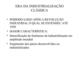 ERA DA INDUSTRIALIZAÇÃO
              CLÁSSICA

• PERÍODO LOGO APÓS A REVOLUÇÃO
  INDUSTRIAL O QUAL SE ESTENDEU ATÉ
  1950
• MAIOR CARACTERÍSTICA:
• Intensificação do fenômeno da industrialização em
  amplitude mundial
• Surgimento dos paises desenvolvidos ou
  industrializados
 