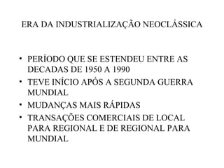 ERA DA INDUSTRIALIZAÇÃO NEOCLÁSSICA


• PERÍODO QUE SE ESTENDEU ENTRE AS
  DECADAS DE 1950 A 1990
• TEVE INÍCIO APÓS A SEGUNDA GUERRA
  MUNDIAL
• MUDANÇAS MAIS RÁPIDAS
• TRANSAÇÕES COMERCIAIS DE LOCAL
  PARA REGIONAL E DE REGIONAL PARA
  MUNDIAL
 
