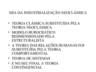 ERA DA INDUSTRIALIZAÇÃO NEOCLÁSSICA

• TEORIA CLÁSSICA SUBSTITUÍDA PELA
  TEORIA NEOCLÁSSICA
• MODELO BUROCRÁTICO
  REDMENSIONADO PELA
  ESTRUTURALISTA
• A TEORIA DAS RELAÇÕES HUMANAS FOI
  SUBSTITUÍDA PELA TEORIA
  COMPORTAMENTAL
• TEORIA DE SISTEMAS
• E NO SEU FINAL A TEORIA
  CONTINGENCIAL
 