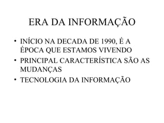ERA DA INFORMAÇÃO
• INÍCIO NA DECADA DE 1990, É A
  ÉPOCA QUE ESTAMOS VIVENDO
• PRINCIPAL CARACTERÍSTICA SÃO AS
  MUDANÇAS
• TECNOLOGIA DA INFORMAÇÃO
 