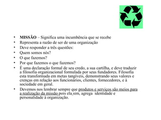 •   MISSÃO – Significa uma incumbência que se recebe
•   Representa a razão de ser de uma organização
•   Deve responder a três questões:
•   Quem somos nós?
•   O que fazemos?
•   Por que fazemos o que fazemos?
•   É uma declaração formal de seu credo, a sua cartilha, e deve traduzir
    a filosofia organizacional formulada por seus fundadores. Filosofia
    esta transformada em metas tangíveis, demonstrando seus valores e
    crenças em relação aos funcionários, clientes, fornecedores, e à
    sociedade em geral.
•   Devemos nos lembrar sempre que produtos e serviços são meios para
    a realização da missão pois ela sim, agrega identidade e
    personalidade à organização.
 