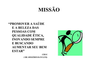 MISSÃO

“PROMOVER A SAÚDE
  E A BELEZA DAS
  PESSOAS COM
  QUALIDADE ÉTICA,
  INOVANDO SEMPRE
  E BUSCANDO
  AUMENTAR SEU BEM
  ESTAR”
                        CDLG
       ( DR. ROGÉRIO RANULFO)
 