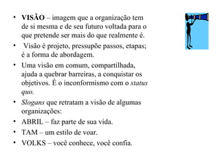 • VISÃO – imagem que a organização tem
  de si mesma e de seu futuro voltada para o
  que pretende ser mais do que realmente é.
• Visão é projeto, pressupõe passos, etapas;
  é a forma de abordagem.
• Uma visão em comum, compartilhada,
  ajuda a quebrar barreiras, a conquistar os
  objetivos. É o inconformismo com o status
  quo.
• Slogans que retratam a visão de algumas
  organizações:
• ABRIL – faz parte de sua vida.
• TAM – um estilo de voar.
• VOLKS – você conhece, você confia.
 