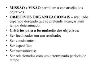 • MISSÃO e VISÃO permitem a construção dos
  objetivos.
• OBJETIVOS ORGANIZACIONAIS – resultado
  esperado desejado que se pretende alcançar num
  tempo determinado.
• Critérios para a formulação dos objetivos:
• Ser focalizados em um resultado;
• Ser consistentes;
• Ser específico;
• Ser mensuráveis;
• Ser relacionados com um determinado período de
  tempo.
 