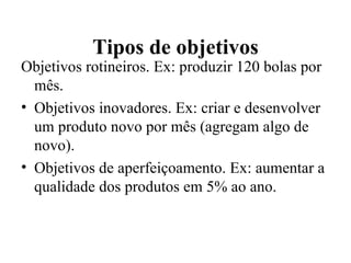 Tipos de objetivos
Objetivos rotineiros. Ex: produzir 120 bolas por
  mês.
• Objetivos inovadores. Ex: criar e desenvolver
  um produto novo por mês (agregam algo de
  novo).
• Objetivos de aperfeiçoamento. Ex: aumentar a
  qualidade dos produtos em 5% ao ano.
 