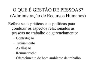 O QUE É GESTÃO DE PESSOAS?
 (Administração de Recursos Humanos)
Refere-se as práticas e as políticas para
 conduzir os aspectos relacionados as
 pessoas no trabalho de gerenciamento:
  –   Contratação
  –   Treinamento
  –   Avaliação
  –   Remuneração
  –   Oferecimento de bom ambiente de trabalho
 