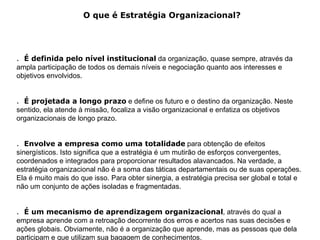 O que é Estratégia Organizacional?




. É definida pelo nível institucional da organização, quase sempre, através da
ampla participação de todos os demais níveis e negociação quanto aos interesses e
objetivos envolvidos.


. É projetada a longo prazo e define os futuro e o destino da organização. Neste
sentido, ela atende à missão, focaliza a visão organizacional e enfatiza os objetivos
organizacionais de longo prazo.


. Envolve a empresa como uma totalidade para obtenção de efeitos
sinergísticos. Isto significa que a estratégia é um mutirão de esforços convergentes,
coordenados e integrados para proporcionar resultados alavancados. Na verdade, a
estratégia organizacional não é a soma das táticas departamentais ou de suas operações.
Ela é muito mais do que isso. Para obter sinergia, a estratégia precisa ser global e total e
não um conjunto de ações isoladas e fragmentadas.


. É um mecanismo de aprendizagem organizacional, através do qual a
empresa aprende com a retroação decorrente dos erros e acertos nas suas decisões e
ações globais. Obviamente, não é a organização que aprende, mas as pessoas que dela
participam e que utilizam sua bagagem de conhecimentos.
 