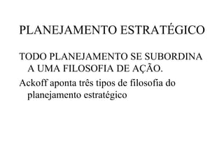 PLANEJAMENTO ESTRATÉGICO

TODO PLANEJAMENTO SE SUBORDINA
 A UMA FILOSOFIA DE AÇÃO.
Ackoff aponta três tipos de filosofia do
 planejamento estratégico
 