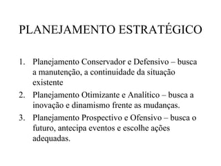 PLANEJAMENTO ESTRATÉGICO

1. Planejamento Conservador e Defensivo – busca
   a manutenção, a continuidade da situação
   existente
2. Planejamento Otimizante e Analítico – busca a
   inovação e dinamismo frente as mudanças.
3. Planejamento Prospectivo e Ofensivo – busca o
   futuro, antecipa eventos e escolhe ações
   adequadas.
 