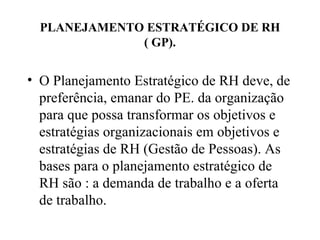 PLANEJAMENTO ESTRATÉGICO DE RH
              ( GP).


• O Planejamento Estratégico de RH deve, de
  preferência, emanar do PE. da organização
  para que possa transformar os objetivos e
  estratégias organizacionais em objetivos e
  estratégias de RH (Gestão de Pessoas). As
  bases para o planejamento estratégico de
  RH são : a demanda de trabalho e a oferta
  de trabalho.
 