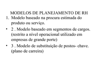 MODELOS DE PLANEJAMENTO DE RH
1. Modelo baseado na procura estimada do
   produto ou serviço.
• 2 . Modelo baseado em segmentos de cargos.
   (restrito a nível operacional utilizado em
   empresas de grande porte)
• 3 . Modelo de substituição de postos- chave.
   (plano de carreira)
 