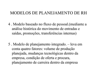 MODELOS DE PLANEJAMENTO DE RH

4 . Modelo baseado no fluxo de pessoal.(mediante a
   análise histórica do movimento de entradas e
   saídas, promoções, transferências internas)

5 . Modelo de planejamento integrado. – leva em
   conta quatro fatores: volume de produção
   planejada, mudanças tecnológicas dentro da
   empresa, condição de oferta e procura,
   planejamento de carreira dentro da empresa
 