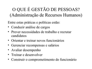O QUE É GESTÃO DE PESSOAS?
 (Administração de Recursos Humanos)
Entre estas práticas e políticas estão:
• Conduzir análise de cargos
• Prever necessidades de trabalho e recrutar
  candidatos
• Orientar e treinar novos funcionários
• Gerenciar recompensas e salários
• Avaliar desempenho
• Treinar e desenvolver
• Construir o comprometimento do funcionário
 