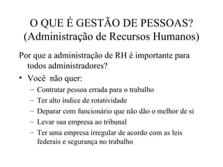 O QUE É GESTÃO DE PESSOAS?
 (Administração de Recursos Humanos)
Por que a administração de RH é importante para
  todos administradores?
• Você não quer:
   –   Contratar pessoa errada para o trabalho
   –   Ter alto índice de rotatividade
   –   Deparar com funcionário que não dão o melhor de si
   –   Levar sua empresa ao tribunal
   –   Ter uma empresa irregular de acordo com as leis
       federais e segurança no trabalho
 