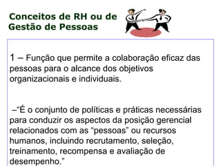 Conceitos de RH ou de
Gestão de Pessoas


1 – Função que permite a colaboração eficaz das
pessoas para o alcance dos objetivos
organizacionais e individuais.


 –“É o conjunto de políticas e práticas necessárias
para conduzir os aspectos da posição gerencial
relacionados com as “pessoas” ou recursos
humanos, incluindo recrutamento, seleção,
treinamento, recompensa e avaliação de
desempenho.”
 