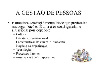 A GESTÃO DE PESSOAS
• É uma área sensível à mentalidade que predomina
  nas organizações. É uma área contingencial e
  situacional pois depende:
   –   Cultura
   –   Estrutura organizacional
   –   Características do contexto ambiental;
   –   Negócio da organização
   –   Tecnologia
   –   Processos internos
   –   e outras variáveis importantes.
 
