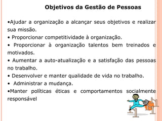 Objetivos da Gestão de Pessoas
•Ajudar a organização a alcançar seus objetivos e realizar
sua missão.
• Proporcionar competitividade à organização.
• Proporcionar à organização talentos bem treinados e
motivados.
• Aumentar a auto-atualização e a satisfação das pessoas
no trabalho.
• Desenvolver e manter qualidade de vida no trabalho.
• Administrar a mudança.
•Manter políticas éticas e comportamentos socialmente
responsável
 