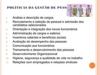 POLÍTICAS DA GESTÃO DE PESSOAS
1. Análise e descrição de cargos
2. Recrutamento e seleção de pessoal e admissão dos
candidatos selecionados
3. Orientação e integração dos novos funcionários
4. Administração de cargos e salários
5. Incentivos salariais e benefícios sociais
6. Avaliação do desempenho das pessoas
7. Comunicação aos funcionários
8. Treinamento e desenvolvimento das pessoas
9. Desenvolvimento Organizacional
10. Higiene, segurança e qualidade de vida no trabalho
11. Relações com empregados e relações sindicais
 