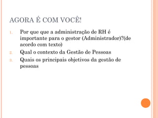 AGORA É COM VOCÊ!
1. Por que que a administração de RH é
importante para o gestor (Administrador)?(de
acordo com texto)
2. Qual o contexto da Gestão de Pessoas
3. Quais os principais objetivos da gestão de
pessoas
 