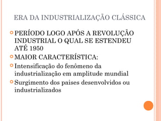 ERA DA INDUSTRIALIZAÇÃO CLÁSSICA
 PERÍODO LOGO APÓS A REVOLUÇÃO
INDUSTRIAL O QUAL SE ESTENDEU
ATÉ 1950
 MAIOR CARACTERÍSTICA:
 Intensificação do fenômeno da
industrialização em amplitude mundial
 Surgimento dos paises desenvolvidos ou
industrializados
 