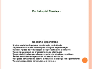 Desenho Mecanístico
* Muitos níveis hierárquicos e coordenação centralizada
* Departamentalização funcional para assegurar especialização
* Padrões rígidos de comunicação e cargos definitivos e limitados
* Pequena capacidade de processamento da informação
* Cargos individuais especializados com tarefas simples e repetitivas
* Ênfase na eficiência da produção, no método e na rotina
* Adequado para ambiente estável e imutávele tecnologia fixa e permanente
* Nenhuma capacidade para mudança e inovação
Era Industrial Clássica -
 