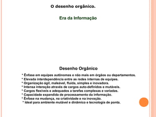 O desenho orgânico.
Desenho Orgânico
* Ênfase em equipes autônomas e não mais em órgãos ou departamentos.
* Elevada interdependência entre as redes internas de equipes.
* Organização ágil, maleável, fluida, simples e inovadora.
* Intensa interação através de cargos auto-definidos e mutáveis.
* Cargos flexíveis e adequados a tarefas complexas e variadas.
* Capacidade expandida de processamento da informação.
* Ênfase na mudança, na criatividade e na inovação.
* Ideal para ambiente mutável e dinâmico e tecnologia de ponta.
Era da Informação
 