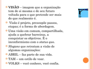  VISÃO – imagem que a organização
tem de si mesma e de seu futuro
voltada para o que pretende ser mais
do que realmente é.
 Visão é projeto, pressupõe passos,
etapas; é a forma de abordagem.
 Uma visão em comum, compartilhada,
ajuda a quebrar barreiras, a
conquistar os objetivos. É o
inconformismo com o status quo.
 Slogans que retratam a visão de
algumas organizações:
 ABRIL – faz parte de sua vida.
 TAM – um estilo de voar.
 VOLKS – você conhece, você confia.
 