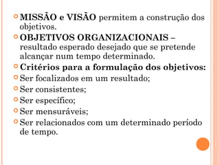  MISSÃO e VISÃO permitem a construção dos
objetivos.
 OBJETIVOS ORGANIZACIONAIS –
resultado esperado desejado que se pretende
alcançar num tempo determinado.
 Critérios para a formulação dos objetivos:
 Ser focalizados em um resultado;
 Ser consistentes;
 Ser específico;
 Ser mensuráveis;
 Ser relacionados com um determinado período
de tempo.
 