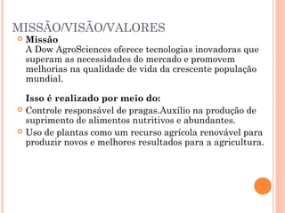 MISSÃO/VISÃO/VALORES
 Missão
A Dow AgroSciences oferece tecnologias inovadoras que
superam as necessidades do mercado e promovem
melhorias na qualidade de vida da crescente população
mundial.
Isso é realizado por meio do:
 Controle responsável de pragas.Auxílio na produção de
suprimento de alimentos nutritivos e abundantes.
 Uso de plantas como um recurso agrícola renovável para
produzir novos e melhores resultados para a agricultura.
 