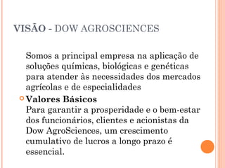 VISÃO - DOW AGROSCIENCES
Somos a principal empresa na aplicação de
soluções químicas, biológicas e genéticas
para atender às necessidades dos mercados
agrícolas e de especialidades
 Valores Básicos
Para garantir a prosperidade e o bem-estar
dos funcionários, clientes e acionistas da
Dow AgroSciences, um crescimento
cumulativo de lucros a longo prazo é
essencial.
 