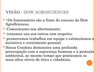 VISÃO - DOW AGROSCIENCES
 •Os funcionários são a fonte do sucesso da Dow
AgroSciences.
 Comunicamo-nos abertamente;
 tratamos uns aos outros com respeito;
 promovemos trabalhos em equipe e estimulamos a
iniciativa e crescimento pessoal;
 Nossa Conduta demonstra uma profunda
preocupação com a segurança humana e a proteção
ambiental, ao mesmo tempo que praticamos os
mais altos níveis de ética e cidadania.
 