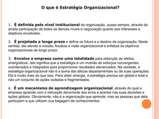 O que é Estratégia Organizacional?
1. É definida pelo nível institucional da organização, quase sempre, através da
ampla participação de todos os demais níveis e negociação quanto aos interesses e
objetivos envolvidos.
2. É projetada a longo prazo e define os futuro e o destino da organização. Neste
sentido, ela atende à missão, focaliza a visão organizacional e enfatiza os objetivos
organizacionais de longo prazo.
3. Envolve a empresa como uma totalidade para obtenção de efeitos
sinergísticos. Isto significa que a estratégia é um mutirão de esforços convergentes,
coordenados e integrados para proporcionar resultados alavancados. Na verdade, a
estratégia organizacional não é a soma das táticas departamentais ou de suas operações.
Ela é muito mais do que isso. Para obter sinergia, a estratégia precisa ser global e total e
não um conjunto de ações isoladas e fragmentadas.
4. É um mecanismo de aprendizagem organizacional, através do qual a
empresa aprende com a retroação decorrente dos erros e acertos nas suas decisões e
ações globais. Obviamente, não é a organização que aprende, mas as pessoas que dela
participam e que utilizam sua bagagem de conhecimentos.
 
