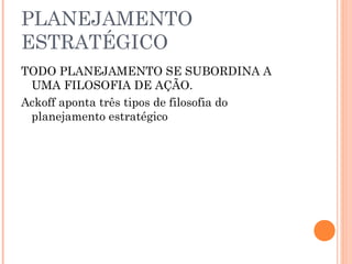PLANEJAMENTO
ESTRATÉGICO
TODO PLANEJAMENTO SE SUBORDINA A
UMA FILOSOFIA DE AÇÃO.
Ackoff aponta três tipos de filosofia do
planejamento estratégico
 