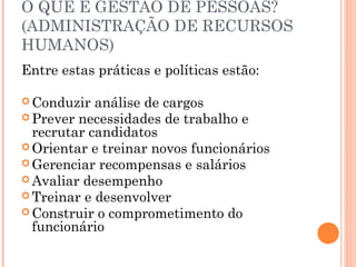 O QUE É GESTÃO DE PESSOAS?
(ADMINISTRAÇÃO DE RECURSOS
HUMANOS)
Entre estas práticas e políticas estão:
 Conduzir análise de cargos
 Prever necessidades de trabalho e
recrutar candidatos
 Orientar e treinar novos funcionários
 Gerenciar recompensas e salários
 Avaliar desempenho
 Treinar e desenvolver
 Construir o comprometimento do
funcionário
 