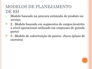 MODELOS DE PLANEJAMENTO
DE RH
1. Modelo baseado na procura estimada do produto ou
serviço.
 2 . Modelo baseado em segmentos de cargos.(restrito
a nível operacional utilizado em empresas de grande
porte)
 3 . Modelo de substituição de postos- chave.(plano de
carreira)
 