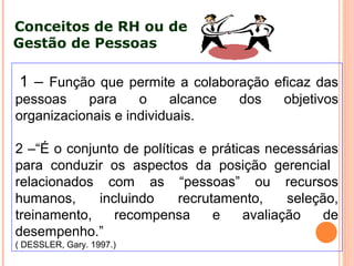1 – Função que permite a colaboração eficaz das
pessoas para o alcance dos objetivos
organizacionais e individuais.
2 –“É o conjunto de políticas e práticas necessárias
para conduzir os aspectos da posição gerencial
relacionados com as “pessoas” ou recursos
humanos, incluindo recrutamento, seleção,
treinamento, recompensa e avaliação de
desempenho.”
( DESSLER, Gary. 1997.)
Conceitos de RH ou de
Gestão de Pessoas
 