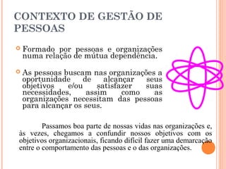CONTEXTO DE GESTÃO DE
PESSOAS
 Formado por pessoas e organizações
numa relação de mútua dependência.
 As pessoas buscam nas organizações a
oportunidade de alcançar seus
objetivos e/ou satisfazer suas
necessidades, assim como as
organizações necessitam das pessoas
para alcançar os seus.
Passamos boa parte de nossas vidas nas organizações e,
às vezes, chegamos a confundir nossos objetivos com os
objetivos organizacionais, ficando difícil fazer uma demarcação
entre o comportamento das pessoas e o das organizações.
 