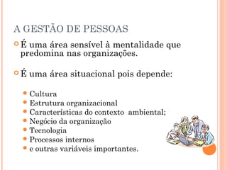 A GESTÃO DE PESSOAS
 É uma área sensível à mentalidade que
predomina nas organizações.
 É uma área situacional pois depende:
Cultura
Estrutura organizacional
Características do contexto ambiental;
Negócio da organização
Tecnologia
Processos internos
e outras variáveis importantes.
 