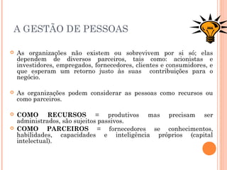 A GESTÃO DE PESSOAS
 As organizações não existem ou sobrevivem por si só; elas
dependem de diversos parceiros, tais como: acionistas e
investidores, empregados, fornecedores, clientes e consumidores, e
que esperam um retorno justo às suas contribuições para o
negócio.
 As organizações podem considerar as pessoas como recursos ou
como parceiros.
 COMO RECURSOS = produtivos mas precisam ser
administrados, são sujeitos passivos.
 COMO PARCEIROS = fornecedores se conhecimentos,
habilidades, capacidades e inteligência próprios (capital
intelectual).
 