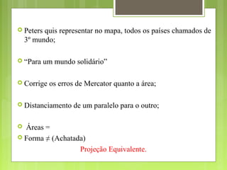  Peters quis representar no mapa, todos os países chamados de
3º mundo;
 “Para um mundo solidário”
 Corrige os erros de Mercator quanto a área;
 Distanciamento de um paralelo para o outro;
 Áreas =
 Forma ≠ (Achatada)
Projeção Equivalente.
 