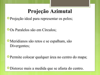 Projeção Azimutal
Projeção ideal para representar os polos;
Os Paralelos são em Círculos;
Meridianos são retos e se espalham, são
Divergentes;
Permite colocar qualquer área no centro do mapa;
Distorce mais a medida que se afasta do centro.
 