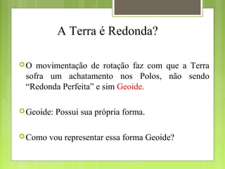 A Terra é Redonda?
O movimentação de rotação faz com que a Terra
sofra um achatamento nos Polos, não sendo
“Redonda Perfeita” e sim Geoide.
Geoide: Possui sua própria forma.
Como vou representar essa forma Geoide?
 