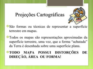 Projeções CartográficasProjeções Cartográficas
São formas ou técnicas de representar a superfície
terrestre em mapas.
Todos os mapas são representações aproximadas da
superfície terrestre, uma vez, que a forma “achatada”
da Terra é desenhada sobre uma superfície plana.
TODO MAPA POSSUI DISTORÇÕES DE
DIREÇÃO, ÁREA OU FORMA!
 