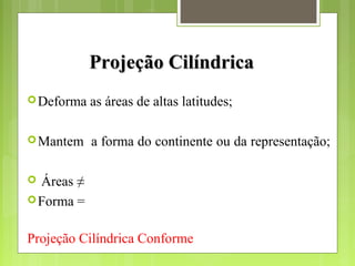 Projeção CilíndricaProjeção Cilíndrica
Deforma as áreas de altas latitudes;
Mantem a forma do continente ou da representação;
 Áreas ≠
Forma =
Projeção Cilíndrica Conforme
 