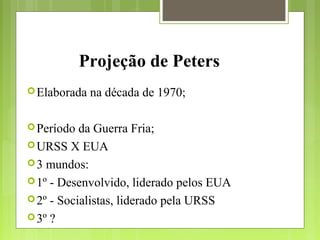 Projeção de Peters
Elaborada na década de 1970;
Período da Guerra Fria;
URSS X EUA
3 mundos:
1º - Desenvolvido, liderado pelos EUA
2º - Socialistas, liderado pela URSS
3º ?
 
